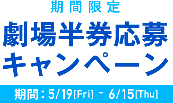 [期間限定] 劇場半券応募キャンペーン 期間：5/19[Fri] - 6/15[Thu]
