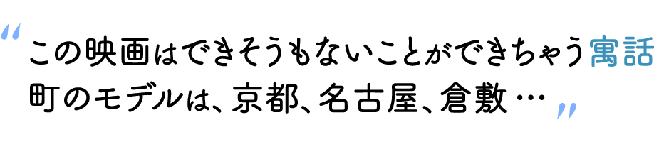 “この映画はできそうもないことができちゃう寓話町のモデルは、京都、名古屋、倉敷…”