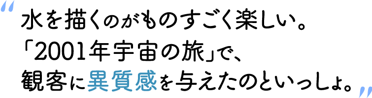“水を描くのがものすごく楽しい。『2001年宇宙の旅』で、観客に異質感を与えたのといっしょ。”