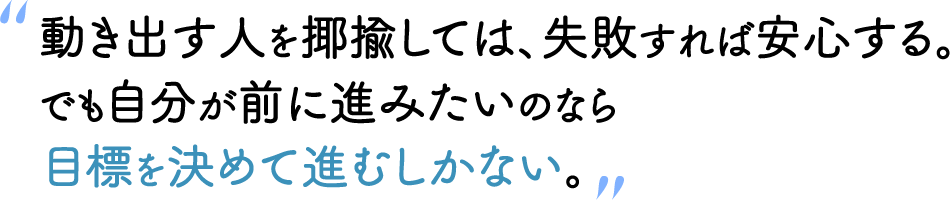 “動き出す人を揶揄しては、失敗すれば安心する。でも自分が前に進みたいのなら目標を決めて進むしかない。”